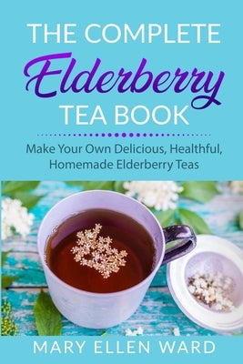 The Complete Elderberry Tea Book: Make Your Own Delicious, Healthful, Homemade Elderberry Teas by Ward, Mary Ellen