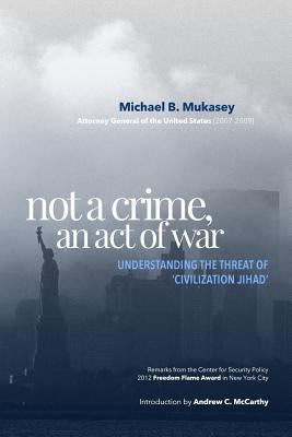 Not A Crime, An Act Of War: Understanding the Threat of 'Civilization Jihad' by Mukasey, Michael B.