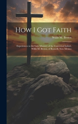 How I Got Faith: Experiences in the Late Ministry of the Converted Infidel, Willis M. Brown, of Roswell, New Mexico by Brown, Willis M. 1856-1923