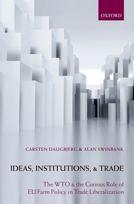 Ideas, Institutions, and Trade: The Wto and the Curious Role of EU Farm Policy in Trade Liberalization by Daugbjerg, Carsten