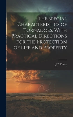 The Special Characteristics of Tornadoes, With Practical Directions for the Protection of Life and Property by Finley, J. P. 1854-1943