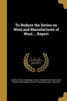 To Reduce the Duties on Wool and Manufactures of Wool ... Report by United States Congress House Committe