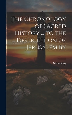 The Chronology of Sacred History ... to the ... Destruction of Jerusalem By by King, Robert