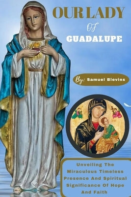 Our Lady of Guadalupe: Unveiling The Miraculous Timeless Presence And Spiritual Significance Of Hope And Faith by Blevins, Samuel