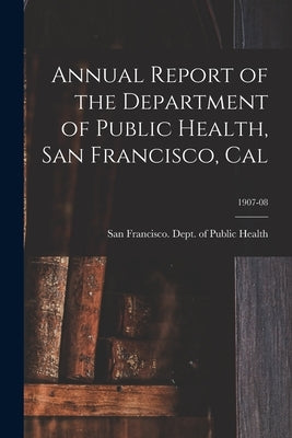 Annual Report of the Department of Public Health, San Francisco, Cal; 1907-08 by San Francisco (Calif ) Dept of Public