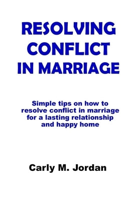 Resolving Conflict in Marriage: Simple tips on how to resolve conflict in marriage for a lasting relationship and happy home by Jordan, Carly M.