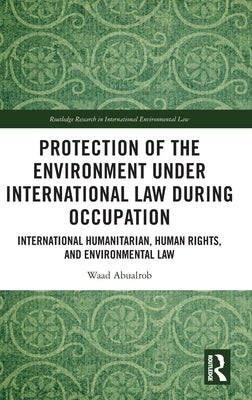 Protection of the Environment Under International Law During Occupation: International Humanitarian, Human Rights and Environmental Law by Abualrob, Waad