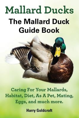Mallard Ducks, The Mallard Duck Complete Guide Book, Caring For Your Mallards, Habitat, Diet by Goldcroft, Harry