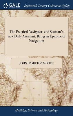 The Practical Navigator, and Seaman's new Daily Assistant. Being an Epitome of Navigation: Including the Different Methods of Working the Lunar Observ by Moore, John Hamilton