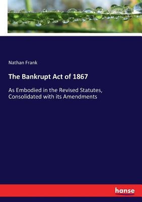 The Bankrupt Act of 1867: As Embodied in the Revised Statutes, Consolidated with its Amendments by Frank, Nathan
