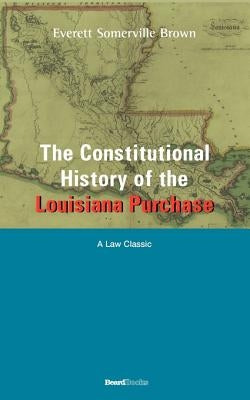 The Constitutional History of the Louisiana Purchase: 1803-1812 by Brown, Everett Somerville