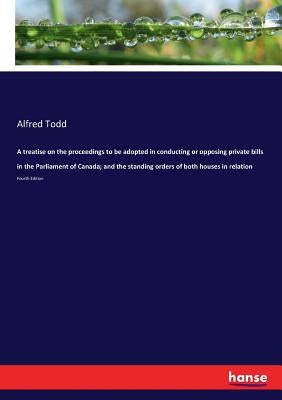 A treatise on the proceedings to be adopted in conducting or opposing private bills in the Parliament of Canada; and the standing orders of both house by Todd, Alfred
