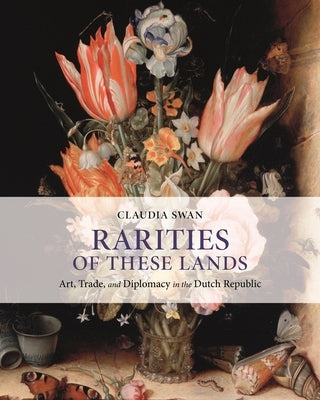 Rarities of These Lands: Art, Trade, and Diplomacy in the Dutch Republic by Swan, Claudia