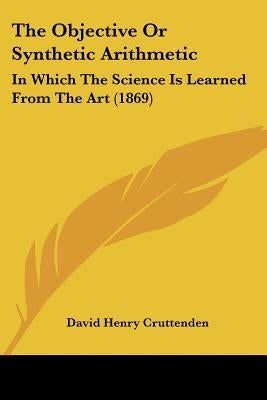 The Objective Or Synthetic Arithmetic: In Which The Science Is Learned From The Art (1869) by Cruttenden, David Henry
