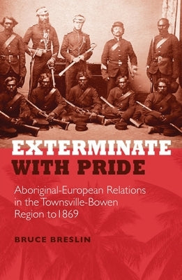 Exterminate with Pride: Aboriginal-European Relations in the Townsville-Bowen Region to 1869 by Breslin, Bruce