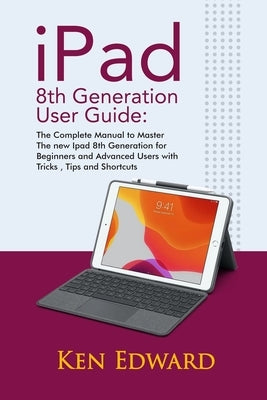 IPad 8th Generation User Guide: The Complete Manual to Master The new Ipad 8th Generation for Beginners and Advanced Users with Tricks, Tips and Short by Edward, Ken