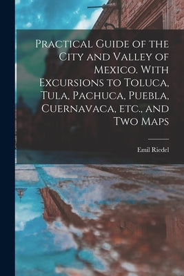 Practical Guide of the City and Valley of Mexico. With Excursions to Toluca, Tula, Pachuca, Puebla, Cuernavaca, etc., and two Maps by Riedel, Emil