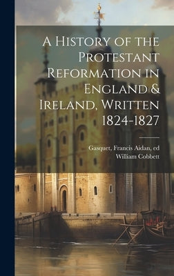 A History of the Protestant Reformation in England & Ireland, Written 1824-1827 by Cobbett, William 1763-1835
