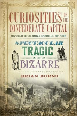 Curiosities of the Confederate Capital: Untold Richmond Stories of the Spectacular, Tragic and Bizarre by Burns, Brian