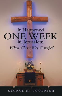 It Happened One Week in Jerusalem: When Christ Was Crucified by Goodrich, George M.
