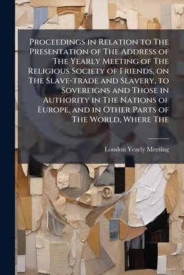 Proceedings in Relation to The Presentation of The Address of The Yearly Meeting of The Religious Society of Friends, on The Slave-trade and Slavery, by Meeting, London Yearly