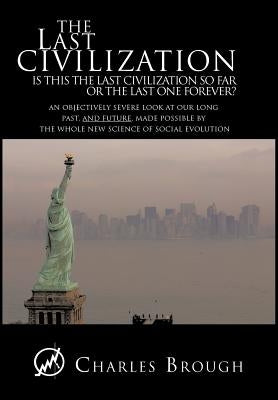 The Last Civilization: Is This the Last Civilization So Far or the Last One Forever? an Objectively Severe Look at Our Long Past, and Future, by Brough, Charles