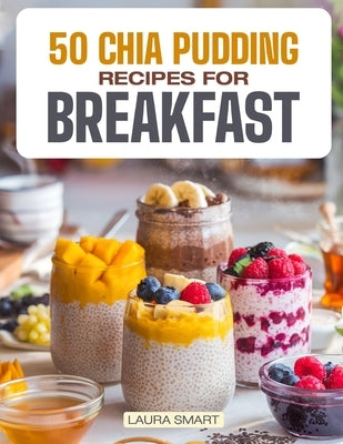 50 Chia Pudding Recipes for Breakfast: Jumpstart Your Day with 50 Refreshing, Nutrient-Packed Chia Pudding Recipes - Quick, Delicious, and Energizing by Smart, Laura