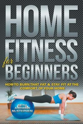 Home Fitness For Beginners: How to Burn that Fat & Stay Fit at the Comfort of Your Home by McStephen, Seth Andrew