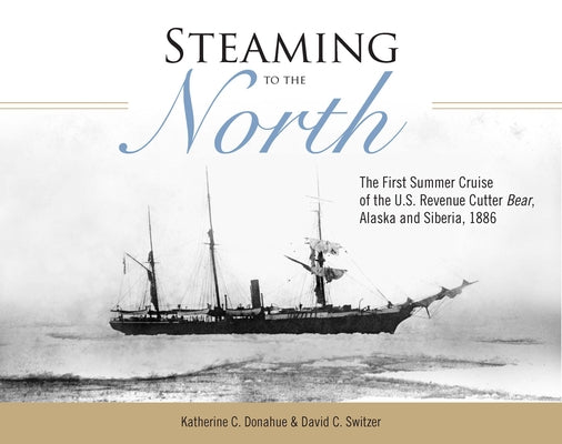 Steaming to the North: The First Summer Cruise of the U.S. Revenue Cutter Bear, Alaska and Siberia, 1886 by Donahue, Katherine C.