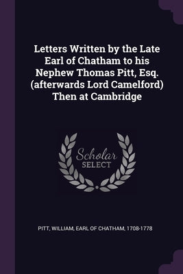 Letters Written by the Late Earl of Chatham to his Nephew Thomas Pitt, Esq. (afterwards Lord Camelford) Then at Cambridge by Pitt, William Earl of Chatham