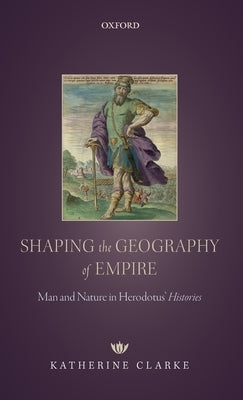 Shaping the Geography of Empire: Man and Nature in Herodotus' Histories by Clarke, Katherine