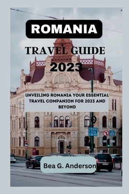 Romania Travel Guide 2023: Unveiling Romania Your Essential Travel Companion for 2023 and Beyond by Anderson, Bea G.