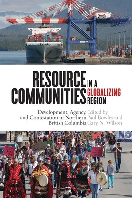 Resource Communities in a Globalizing Region: Development, Agency, and Contestation in Northern British Columbia by Bowles, Paul