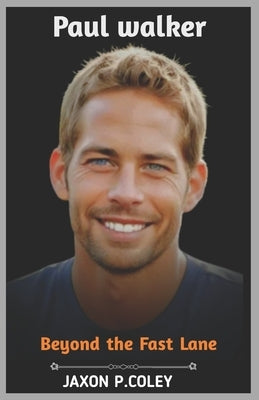 Paul Walker: Beyond the Fast Lane: The Life, Legacy, and Unforgettable Journey of a Hollywood Icon by P. Coley, Jaxon