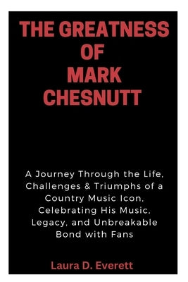 The Greatness of Mark Chesnutt: A Journey Through the Life, Challenges & Triumphs of a Country Music Icon, Celebrating His Music, Legacy, and Unbreaka by Everett, Laura D.