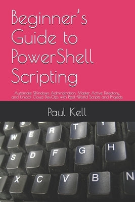 Beginner's Guide to PowerShell Scripting: Automate Windows Administration, Master Active Directory, and Unlock Cloud DevOps with Real-World Scripts an by Kell, Paul Karl Arthur
