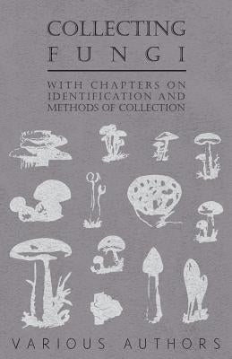 Collecting Fungi - With Chapters on Identification and Methods of Collection by Various