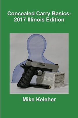 Concealed Carry Basics- 2017 Illinois Edition by Keleher, Mike