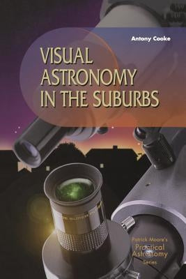 Visual Astronomy in the Suburbs: A Guide to Spectacular Viewing by Cooke, Antony