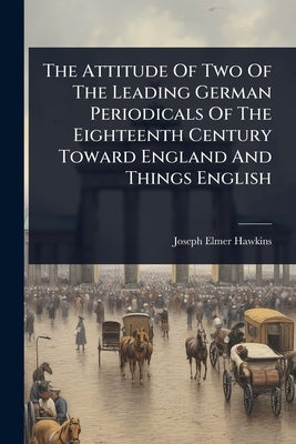 The Attitude Of Two Of The Leading German Periodicals Of The Eighteenth Century Toward England And Things English by Hawkins, Joseph Elmer
