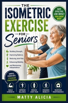 The Isometric Exercise for Seniors: Building Strength, Improving Balance, Reducing Joint Pain, Enhancing Mobility, and Maintaining Independence by Alicia, Matty