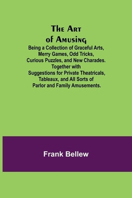 The Art of Amusing; Being a Collection of Graceful Arts, Merry Games, Odd Tricks, Curious Puzzles, and New Charades. Together with Suggestions for Pri by Bellew, Frank