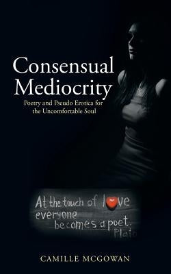 Consensual Mediocrity: Poetry and Pseudo Erotica for the Uncomfortable Soul by McGowan, Camille