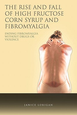 The Rise and Fall of High Fructose Corn Syrup and Fibromyalgia: Ending Fibromyalgia Without Drugs or Violence by Lorigan, Janice