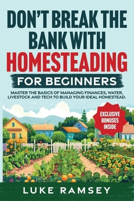 Don't' Break The Bank With Homesteading For Beginners: Master the Basics of Managing Finances, Water, Livestock and Tech to Build Your Ideal Homestead by Ramsey, Luke