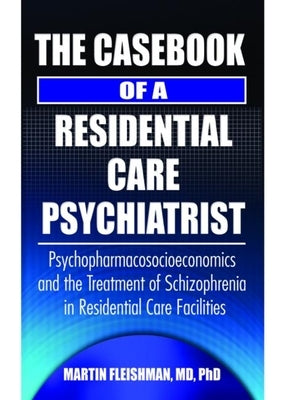 The Casebook of a Residential Care Psychiatrist: Psychopharmacosocioeconomics and the Treatment of Schizophrenia in Residential Care Facilities by Fleishman, Martin