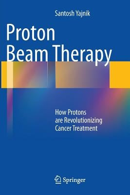 Proton Beam Therapy: How Protons Are Revolutionizing Cancer Treatment by Yajnik, Santosh