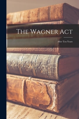 The Wagner Act: After Ten Years by Anonymous