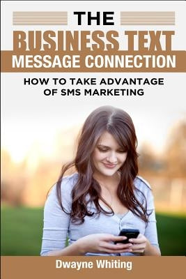 The Business Text Message Connection: How To Take Advantage Of SMS Marketing by Whiting, Dwayne