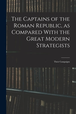 The Captains of the Roman Republic, as Compared With the Great Modern Strategists; Their Campaigns by Anonymous